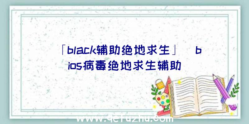 「black辅助绝地求生」|bios病毒绝地求生辅助